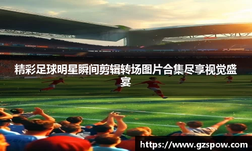 精彩足球明星瞬间剪辑转场图片合集尽享视觉盛宴